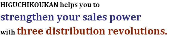 HIGUCHIKOUKAN helps you to strengthen your sales power with three distribution revolutions.